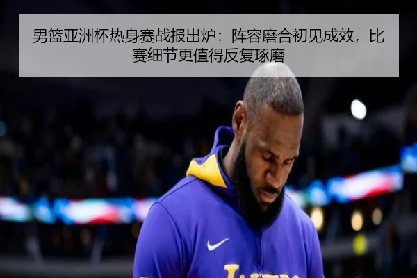 男篮亚洲杯热身赛战报出炉：阵容磨合初见成效，比赛细节更值得反复琢磨